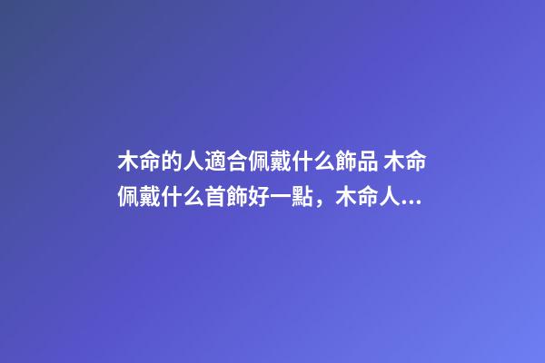 木命的人適合佩戴什么飾品 木命佩戴什么首飾好一點，木命人帶什么首飾好-第1張-觀點-玄機派